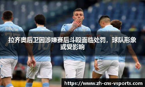 拉齐奥后卫因涉嫌赛后斗殴面临处罚，球队形象或受影响